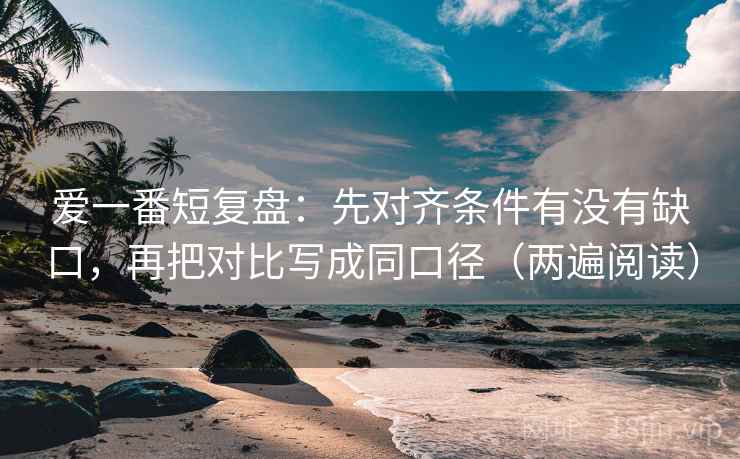 爱一番短复盘：先对齐条件有没有缺口，再把对比写成同口径（两遍阅读）