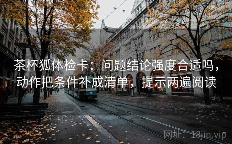 茶杯狐体检卡：问题结论强度合适吗，动作把条件补成清单，提示两遍阅读