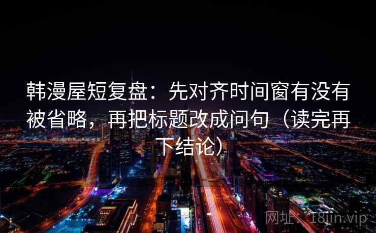 韩漫屋短复盘：先对齐时间窗有没有被省略，再把标题改成问句（读完再下结论）