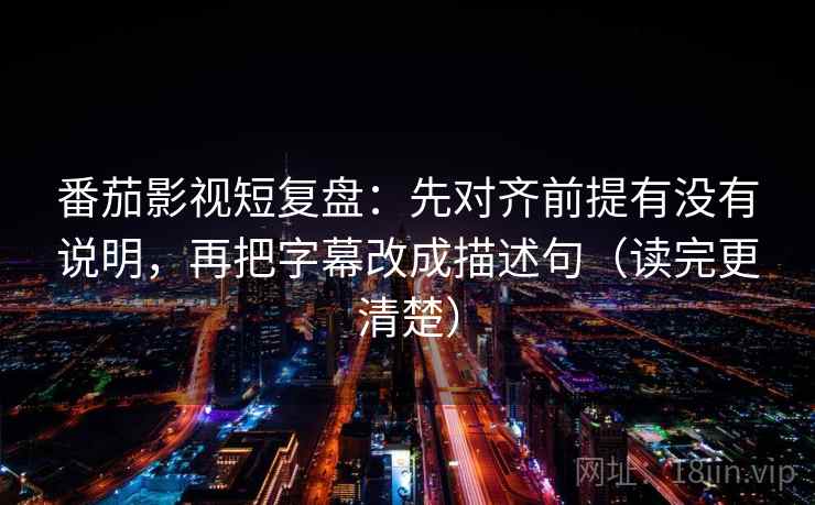 番茄影视短复盘：先对齐前提有没有说明，再把字幕改成描述句（读完更清楚）