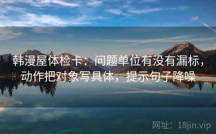 韩漫屋体检卡：问题单位有没有漏标，动作把对象写具体，提示句子降噪