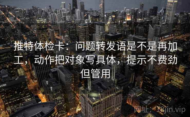 推特体检卡：问题转发语是不是再加工，动作把对象写具体，提示不费劲但管用