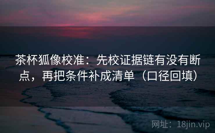 茶杯狐像校准：先校证据链有没有断点，再把条件补成清单（口径回填）