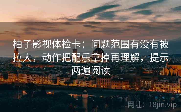 柚子影视体检卡:问题范围有没有被拉大,动作把配乐拿掉再理解,提示两遍阅读 柚子影视体检卡:问题范围有没有被拉大,动作把配乐拿掉再理解,提示两遍阅读