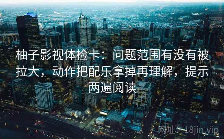 柚子影视体检卡:问题范围有没有被拉大,动作把配乐拿掉再理解,提示两遍阅读 柚子影视体检卡:问题范围有没有被拉大,动作把配乐拿掉再理解,提示两遍阅读