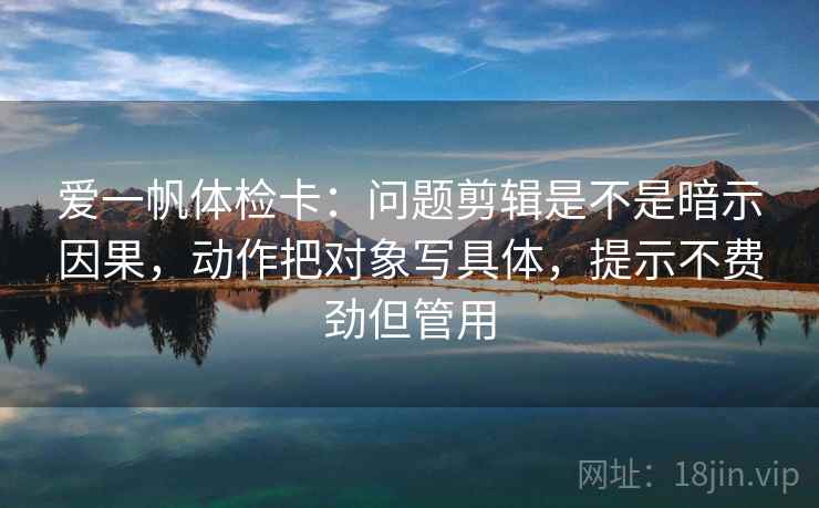 爱一帆体检卡：问题剪辑是不是暗示因果，动作把对象写具体，提示不费劲但管用