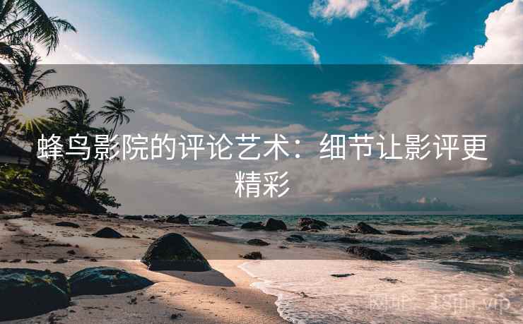 蜂鸟影院的评论艺术:细节让影评更精彩 蜂鸟影院的评论艺术:细节让影评更精彩