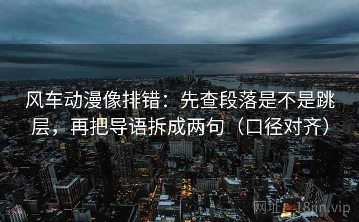 风车动漫像排错:先查段落是不是跳层,再把导语拆成两句(口径对齐) 风车动漫像排错:先查段落是不是跳层,再把导语拆成两句(口径对齐)