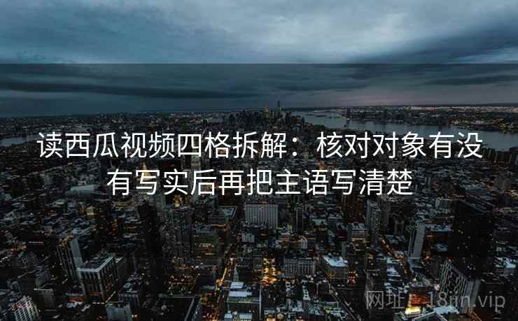 读西瓜视频四格拆解:核对对象有没有写实后再把主语写清楚 读西瓜视频四格拆解:核对对象有没有写实后再把主语写清楚