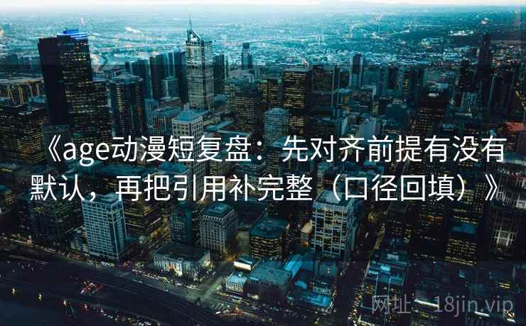 《age动漫短复盘:先对齐前提有没有默认,再把引用补完整(口径回填)》 《age动漫短复盘:先对齐前提有没有默认,再把引用补完整(口径回填)》