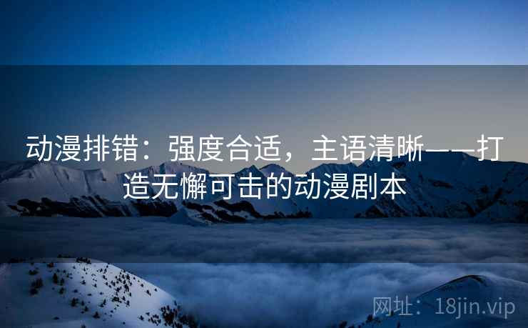 动漫排错:强度合适,主语清晰——打造无懈可击的动漫剧本 动漫排错:强度合适,主语清晰——打造无懈可击的动漫剧本