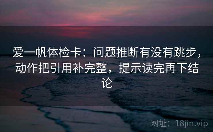 爱一帆体检卡:问题推断有没有跳步,动作把引用补完整,提示读完再下结论 爱一帆体检卡:问题推断有没有跳步,动作把引用补完整,提示读完再下结论
