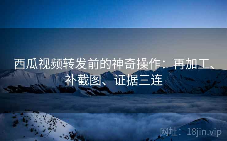西瓜视频转发前的神奇操作:再加工、补截图、证据三连 西瓜视频转发前的神奇操作:再加工、补截图、证据三连