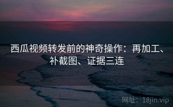 西瓜视频转发前的神奇操作:再加工、补截图、证据三连 西瓜视频转发前的神奇操作:再加工、补截图、证据三连