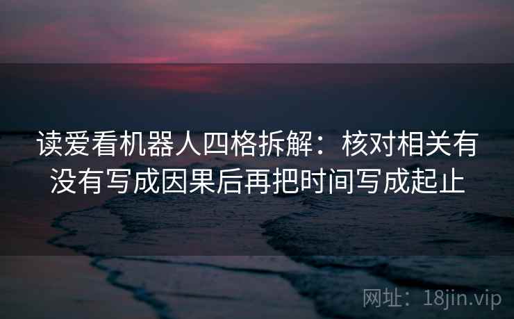 读爱看机器人四格拆解:核对相关有没有写成因果后再把时间写成起止 读爱看机器人四格拆解:核对相关有没有写成因果后再把时间写成起止