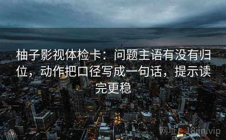 柚子影视体检卡:问题主语有没有归位,动作把口径写成一句话,提示读完更稳 柚子影视体检卡:问题主语有没有归位,动作把口径写成一句话,提示读完更稳