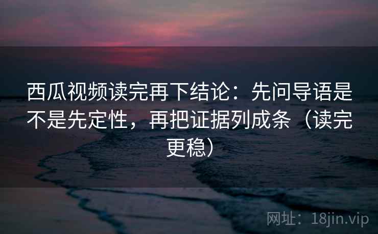 西瓜视频读完再下结论:先问导语是不是先定性,再把证据列成条(读完更稳) 西瓜视频读完再下结论:先问导语是不是先定性,再把证据列成条(读完更稳)