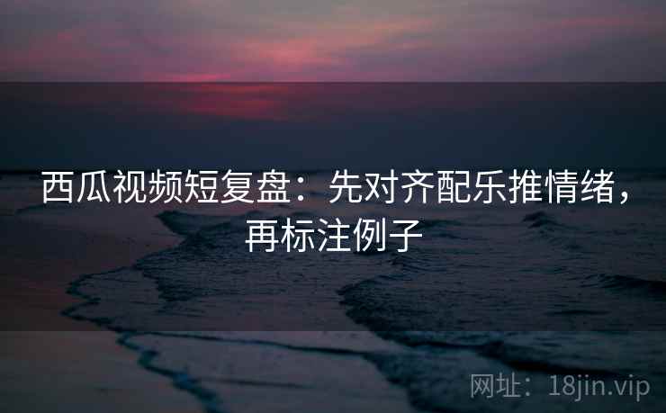 西瓜视频短复盘:先对齐配乐推情绪,再标注例子 西瓜视频短复盘:先对齐配乐推情绪,再标注例子