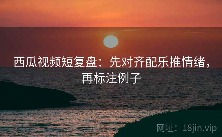 西瓜视频短复盘:先对齐配乐推情绪,再标注例子 西瓜视频短复盘:先对齐配乐推情绪,再标注例子