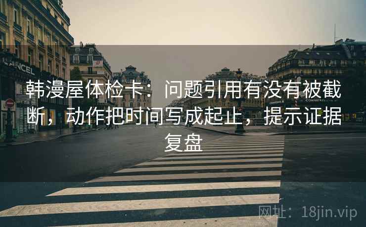 韩漫屋体检卡:问题引用有没有被截断,动作把时间写成起止,提示证据复盘 韩漫屋体检卡:问题引用有没有被截断,动作把时间写成起止,提示证据复盘