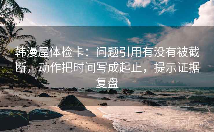 韩漫屋体检卡:问题引用有没有被截断,动作把时间写成起止,提示证据复盘 韩漫屋体检卡:问题引用有没有被截断,动作把时间写成起止,提示证据复盘