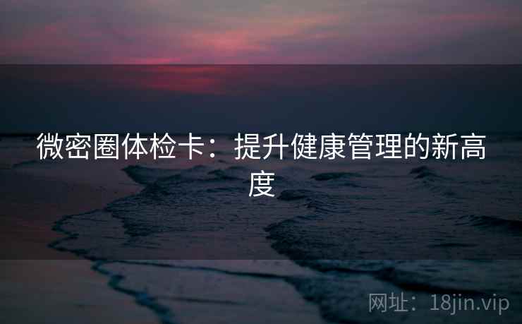 微密圈体检卡:提升健康管理的新高度 微密圈体检卡:提升健康管理的新高度