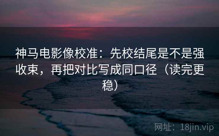 神马电影像校准：先校结尾是不是强收束，再把对比写成同口径（读完更稳）