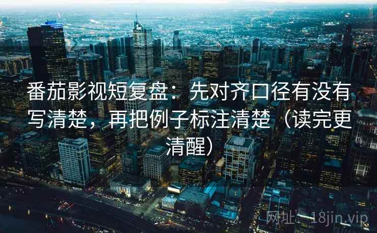 番茄影视短复盘：先对齐口径有没有写清楚，再把例子标注清楚（读完更清醒）