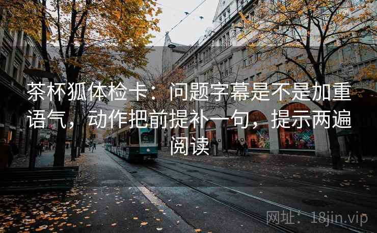 茶杯狐体检卡：问题字幕是不是加重语气，动作把前提补一句，提示两遍阅读