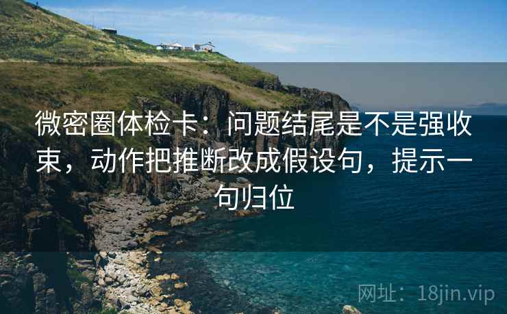 微密圈体检卡：问题结尾是不是强收束，动作把推断改成假设句，提示一句归位