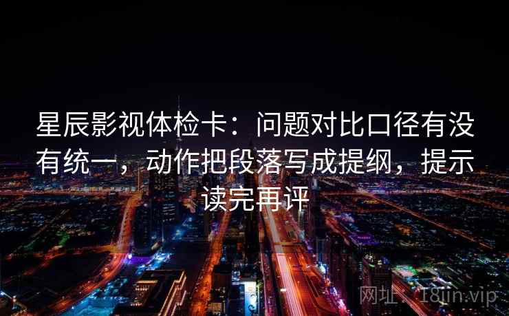 星辰影视体检卡：问题对比口径有没有统一，动作把段落写成提纲，提示读完再评